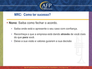 MRC: Como ter sucesso?

 Nono: Saiba como fechar o acordo.
   • Saiba onde está e apresente o seu caso com confiança.

   • Reconheça o que a empresa está dando através de você mais
     do que para você.
   • Deixe a sua visão e valores guiarem a sua decisão




             46th AFP INTERNATIONAL CONFERENCE ON FUNDRAISING — www.afpnet.org
 
