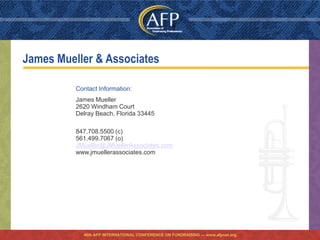 James Mueller & Associates

          Contact Information:
          James Mueller
          2620 Windham Court
          Delray Beach, Florida 33445

          847.708.5500 (c)
          561.499.7067 (o)
          JMueller@JMuellerAssociates.com
          www.jmuellerassociates.com




            46th AFP INTERNATIONAL CONFERENCE ON FUNDRAISING — www.afpnet.org
 