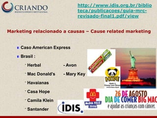http://www.idis.org.br/biblio
                                   teca/publicacoes/guia-mrc-
                                   revisado-final1.pdf/view


Marketing relacionado a causas – Cause related marketing


     Caso American Express

     Brasil :

       ‾   Herbal         - Avon

       ‾   Mac Donald’s   - Mary Key

       ‾   Havaianas

       ‾   Casa Hope

       ‾   Camila Klein

       ‾   Santander
 