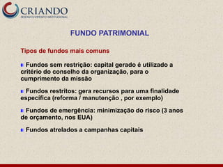 FUNDO PATRIMONIAL

Tipos de fundos mais comuns

  Fundos sem restrição: capital gerado é utilizado a
critério do conselho da organização, para o
cumprimento da missão

 Fundos restritos: gera recursos para uma finalidade
específica (reforma / manutenção , por exemplo)

 Fundos de emergência: minimização do risco (3 anos
de orçamento, nos EUA)

 Fundos atrelados a campanhas capitais
 