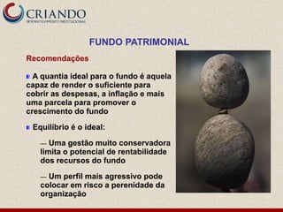 FUNDO PATRIMONIAL
Recomendações

  A quantia ideal para o fundo é aquela
capaz de render o suficiente para
cobrir as despesas, a inflação e mais
uma parcela para promover o
crescimento do fundo

 Equilíbrio é o ideal:

   —  Uma gestão muito conservadora
   limita o potencial de rentabilidade
   dos recursos do fundo

   — Um perfil mais agressivo pode
   colocar em risco a perenidade da
   organização
 