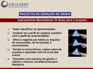 PROJETOS DE GERAÇÃO DE RENDA

         Instrumentos Necessários 10 dicas para o sucesso


1)   Saber identificar as oportunidades
2)   Analisar se o perfil do negócio combina
     com o perfil do empreendedor
3)   Olhar o negócio por todos os ângulos:
     do consumidor, do fornecedor e
     concorrentes
4)   Sondar a concorrência, copiar casos de
     sucesso e aprender com os erros dos
     outros
5)    Descobrir uma maneira de ganhar o
     cliente e oferecer um diferencial para
     fidelizá-lo
 