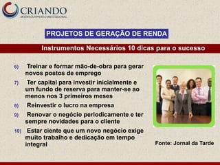 PROJETOS DE GERAÇÃO DE RENDA

           Instrumentos Necessários 10 dicas para o sucesso

6)    Treinar e formar mão-de-obra para gerar
      novos postos de emprego
7)    Ter capital para investir inicialmente e
      um fundo de reserva para manter-se ao
      menos nos 3 primeiros meses
8)    Reinvestir o lucro na empresa
9)    Renovar o negócio periodicamente e ter
      sempre novidades para o cliente
10)    Estar ciente que um novo negócio exige
      muito trabalho e dedicação em tempo
      integral                                   Fonte: Jornal da Tarde
 
