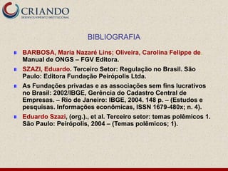 BIBLIOGRAFIA
BARBOSA, Maria Nazaré Lins; Oliveira, Carolina Felippe de.
Manual de ONGS – FGV Editora.
SZAZI, Eduardo. Terceiro Setor: Regulação no Brasil. São
Paulo: Editora Fundação Peirópolis Ltda.
As Fundações privadas e as associações sem fins lucrativos
no Brasil: 2002/IBGE, Gerência do Cadastro Central de
Empresas. – Rio de Janeiro: IBGE, 2004. 148 p. – (Estudos e
pesquisas. Informações econômicas, ISSN 1679-480x; n. 4).
Eduardo Szazi, (org.)., et al. Terceiro setor: temas polêmicos 1.
São Paulo: Peirópolis, 2004 – (Temas polêmicos; 1).
 
