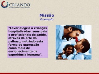 Missão
                    Exemplo


“Levar alegria a crianças
hospitalizadas, seus pais
e profissionais de saúde,
através da arte do
palhaço, nutrindo esta
forma de expressão
como meio de
enriquecimento da
experiência humana”.
 