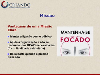 Missão

Vantagens de uma Missão
Clara

 Manter a ligação com o público

  Ajuda a organização a não se
distanciar das REAIS necessidades
(foco; finalidade estatutária)

  Dá suporte quando é preciso
dizer não
 