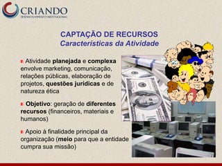 CAPTAÇÃO DE RECURSOS
              Características da Atividade

  Atividade planejada e complexa
envolve marketing, comunicação,
relações públicas, elaboração de
projetos, questões jurídicas e de
natureza ética

  Objetivo: geração de diferentes
recursos (financeiros, materiais e
humanos)

  Apoio à finalidade principal da
organização (meio para que a entidade
cumpra sua missão)
 