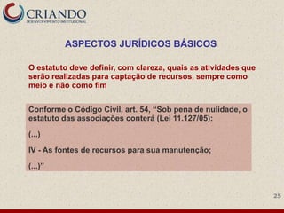 ASPECTOS JURÍDICOS BÁSICOS

O estatuto deve definir, com clareza, quais as atividades que
serão realizadas para captação de recursos, sempre como
meio e não como fim


Conforme o Código Civil, art. 54, ―Sob pena de nulidade, o
estatuto das associações conterá (Lei 11.127/05):

(...)

IV - As fontes de recursos para sua manutenção;

(...)‖


                                                                25
 