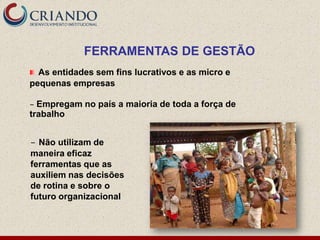 FERRAMENTAS DE GESTÃO
  As entidades sem fins lucrativos e as micro e
pequenas empresas

– Empregam no país a maioria de toda a força de
trabalho


– Não utilizam de
maneira eficaz
ferramentas que as
auxiliem nas decisões
de rotina e sobre o
futuro organizacional
 