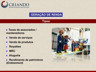 GERAÇÃO DE RENDA

                         Tipos

 Taxas de associados /
mantenedores
  Venda de serviços
  Venda de produtos
  Royalties
  MRC
  Aluguéis
  Rendimento de patrimônio
(Endowment)
 
