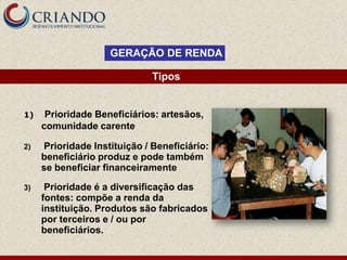 GERAÇÃO DE RENDA

                              Tipos


1)    Prioridade Beneficiários: artesãos,
     comunidade carente

2)   Prioridade Instituição / Beneficiário:
     beneficiário produz e pode também
     se beneficiar financeiramente

3)    Prioridade é a diversificação das
     fontes: compõe a renda da
     instituição. Produtos são fabricados
     por terceiros e / ou por
     beneficiários.
 