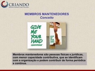MEMBROS MANTENEDORES
              Conceito




Membros mantenedores são pessoas físicas e jurídicas,
com menor capacidade contributiva, que se identificam
com a organização e podem contribuir de forma periódica
e contínua.
 