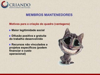 MEMBROS MANTENEDORES

Motivos para a criação do quadro (vantagens)

 Maior legitimidade social

 Difusão positiva e gratuita
do trabalho desenvolvido

  Recursos não vinculados a
projetos específicos (podem
financiar o custo
operacional)
 