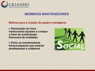 MEMBROS MANTENEDORES

Motivos para a criação do quadro (vantagens)

  Diminuição do risco
institucional (ajudam a compor
a base de sustentação
financeira de entidade)

  Entre os mantenedores
haverá pessoas que estarão
predispostas a colaborar
 