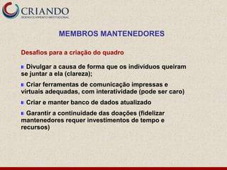 MEMBROS MANTENEDORES

Desafios para a criação do quadro

 Divulgar a causa de forma que os indivíduos queiram
se juntar a ela (clareza);
  Criar ferramentas de comunicação impressas e
virtuais adequadas, com interatividade (pode ser caro)
 Criar e manter banco de dados atualizado
  Garantir a continuidade das doações (fidelizar
mantenedores requer investimentos de tempo e
recursos)
 