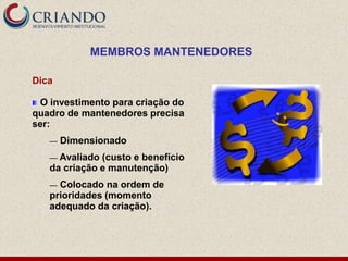 MEMBROS MANTENEDORES

Dica

 O investimento para criação do
quadro de mantenedores precisa
ser:
   —   Dimensionado
   — Avaliado (custo e benefício
   da criação e manutenção)
   — Colocado na ordem de
   prioridades (momento
   adequado da criação).
 