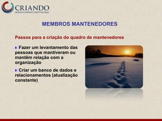 MEMBROS MANTENEDORES

Passos para a criação do quadro de mantenedores

  Fazer um levantamento das
pessoas que mantiveram ou
mantêm relação com a
organização
  Criar um banco de dados e
relacionamentos (atualização
constante)
 