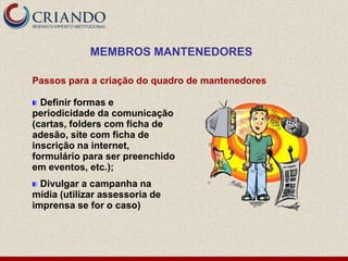 MEMBROS MANTENEDORES

Passos para a criação do quadro de mantenedores

  Definir formas e
periodicidade da comunicação
(cartas, folders com ficha de
adesão, site com ficha de
inscrição na internet,
formulário para ser preenchido
em eventos, etc.);
  Divulgar a campanha na
mídia (utilizar assessoria de
imprensa se for o caso)
 