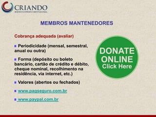 MEMBROS MANTENEDORES

Cobrança adequada (avaliar)

 Periodicidade (mensal, semestral,
anual ou outra)
  Forma (depósito ou boleto
bancário, cartão de crédito e débito,
cheque nominal, recolhimento na
residência, via internet, etc.)
 Valores (abertos ou fechados)
 www.pagseguro.com.br
 www.paypal.com.br
 