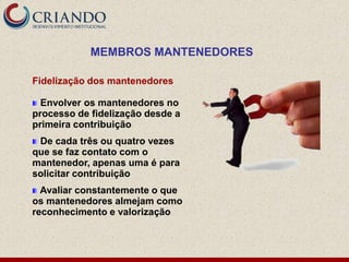 MEMBROS MANTENEDORES

Fidelização dos mantenedores

  Envolver os mantenedores no
processo de fidelização desde a
primeira contribuição
 De cada três ou quatro vezes
que se faz contato com o
mantenedor, apenas uma é para
solicitar contribuição
  Avaliar constantemente o que
os mantenedores almejam como
reconhecimento e valorização
 