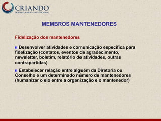 MEMBROS MANTENEDORES

Fidelização dos mantenedores

  Desenvolver atividades e comunicação específica para
fidelização (contatos, eventos de agradecimento,
newsletter, boletim, relatório de atividades, outras
contrapartidas)
  Estabelecer relação entre alguém da Diretoria ou
Conselho e um determinado número de mantenedores
(humanizar o elo entre a organização e o mantenedor)
 