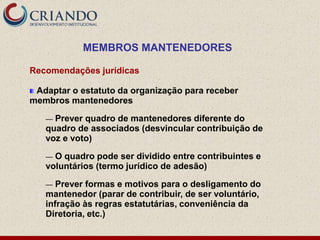 MEMBROS MANTENEDORES

Recomendações jurídicas

 Adaptar o estatuto da organização para receber
membros mantenedores

   — Prever quadro de mantenedores diferente do
   quadro de associados (desvincular contribuição de
   voz e voto)

   — O quadro pode ser dividido entre contribuintes e
   voluntários (termo jurídico de adesão)

   —  Prever formas e motivos para o desligamento do
   mantenedor (parar de contribuir, de ser voluntário,
   infração às regras estatutárias, conveniência da
   Diretoria, etc.)
 