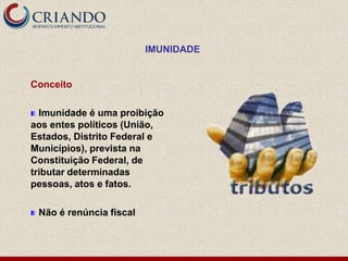 IMUNIDADE


Conceito

  Imunidade é uma proibição
aos entes políticos (União,
Estados, Distrito Federal e
Municípios), prevista na
Constituição Federal, de
tributar determinadas
pessoas, atos e fatos.

 Não é renúncia fiscal
 