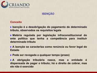 ISENÇÃO


Conceito
  Isenção é a desobrigação do pagamento de determinado
tributo, observados os requisitos legais
 Matéria regulada por legislação infraconstitucional do
ente político que tenha a competência para instituir
determinado tributo
 A isenção se caracteriza como renúncia ou favor legal do
Estado
 Pode ser revogada a qualquer tempo (prazo)
  A obrigação tributária nasce, mas a entidade é
dispensada de pagar o tributo; há o direito de cobrar, mas
ele não é exercido
 