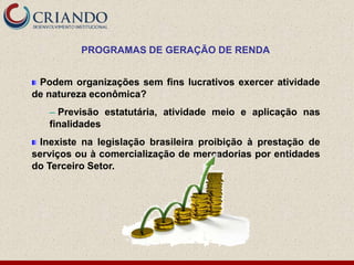 PROGRAMAS DE GERAÇÃO DE RENDA


 Podem organizações sem fins lucrativos exercer atividade
de natureza econômica?
   ─ Previsão estatutária, atividade meio e aplicação nas
   finalidades
 Inexiste na legislação brasileira proibição à prestação de
serviços ou à comercialização de mercadorias por entidades
do Terceiro Setor.
 