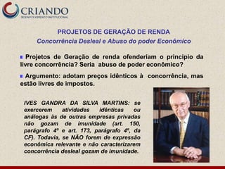 PROJETOS DE GERAÇÃO DE RENDA
     Concorrência Desleal e Abuso do poder Econômico

   Projetos de Geração de renda ofenderiam o principio da
livre concorrência? Seria abuso de poder econômico?
 Argumento: adotam preços idênticos à concorrência, mas
estão livres de impostos.


 IVES GANDRA DA SILVA MARTINS: se
 exercerem     atividades  idênticas    ou
 análogas às de outras empresas privadas
 não gozam de imunidade (art. 150,
 parágrafo 4º e art. 173, parágrafo 4º, da
 CF). Todavia, se NÃO forem de expressão
 econômica relevante e não caracterizarem
 concorrência desleal gozam de imunidade.
 