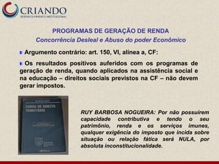 PROGRAMAS DE GERAÇÃO DE RENDA
     Concorrência Desleal e Abuso do poder Econômico

 Argumento contrário: art. 150, VI, alínea a, CF:
 Os resultados positivos auferidos com os programas de
geração de renda, quando aplicados na assistência social e
na educação – direitos sociais previstos na CF – não devem
gerar impostos.



                     RUY BARBOSA NOGUEIRA: Por não possuírem
                     capacidade contributiva e tendo o seu
                     patrimônio, renda e os serviços imunes,
                     qualquer exigência do imposto que incida sobre
                     situação ou relação fática será NULA, por
                     absoluta inconstitucionalidade.
 
