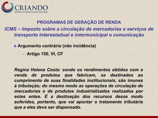 PROGRAMAS DE GERAÇÃO DE RENDA
ICMS – Imposto sobre a circulação de mercadorias e serviços de
   transporte interestadual e intermunicipal e comunicação

     Argumento contrário (não incidência)
       ─   Artigo 150, VI, CF


    Regina Helena Costa: sendo os rendimentos obtidos com a
    venda de produtos que fabricam, se destinados ao
    cumprimento de suas finalidades institucionais, são imunes
    à tributação; do mesmo modo as operações de circulação de
    mercadorias e de produtos industrializados realizados por
    estes entes. É a destinação dos recursos desse modo
    auferidos, portanto, que vai apontar o tratamento tributária
    que a eles deva ser dispensado.
 