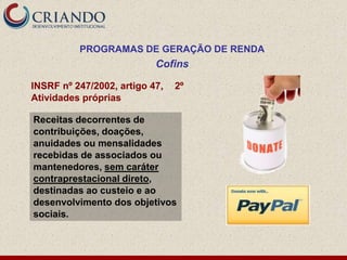 PROGRAMAS DE GERAÇÃO DE RENDA
                           Cofins

INSRF nº 247/2002, artigo 47,   2º
Atividades próprias

Receitas decorrentes de
contribuições, doações,
anuidades ou mensalidades
recebidas de associados ou
mantenedores, sem caráter
contraprestacional direto,
destinadas ao custeio e ao
desenvolvimento dos objetivos
sociais.
 
