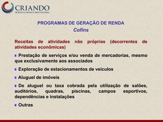 PROGRAMAS DE GERAÇÃO DE RENDA
                         Cofins

Receitas de atividades   não   próprias   (decorrentes   de
atividades econômicas)
 Prestação de serviços e/ou venda de mercadorias, mesmo
que exclusivamente aos associados
 Exploração de estacionamentos de veículos
 Aluguel de imóveis
 De aluguel ou taxa cobrada pela utilização de salões,
auditórios, quadras,     piscinas, campos   esportivos,
dependências e instalações
 Outras
 