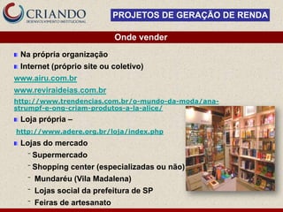 PROJETOS DE GERAÇÃO DE RENDA

                              Onde vender
 Na própria organização
 Internet (próprio site ou coletivo)
www.airu.com.br
www.reviraideias.com.br
http://www.trendencias.com.br/o-mundo-da-moda/ana-
strumpf-e-ong-criam-produtos-a-la-alice/
 Loja própria –
http://www.adere.org.br/loja/index.php
 Lojas do mercado
   ‾   Supermercado
   ‾   Shopping center (especializadas ou não)
   ‾   Mundaréu (Vila Madalena)
   ‾   Lojas social da prefeitura de SP
   ‾   Feiras de artesanato
 