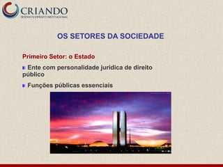 OS SETORES DA SOCIEDADE

Primeiro Setor: o Estado
 Ente com personalidade jurídica de direito
público
 Funções públicas essenciais
 