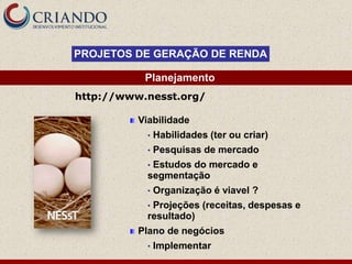 PROJETOS DE GERAÇÃO DE RENDA

           Planejamento
http://www.nesst.org/

          Viabilidade
            •   Habilidades (ter ou criar)
            •   Pesquisas de mercado
            •Estudos do mercado e
            segmentação
            •   Organização é viavel ?
            •Projeções (receitas, despesas e
            resultado)
          Plano de negócios
            •   Implementar
 