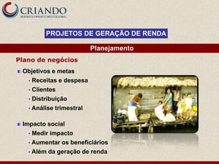 PROJETOS DE GERAÇÃO DE RENDA

                            Planejamento
Plano de negócios
 Objetivos e metas
   •   Receitas e despesa
   •   Clientes
   •   Distribuição
   • Análise   trimestral

 Impacto social
   •   Medir impacto
   • Aumentar     os beneficiários
   • Além   da geração de renda
 