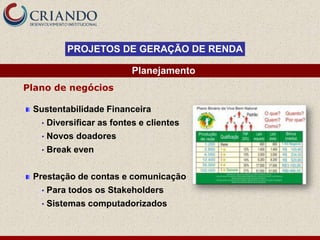 PROJETOS DE GERAÇÃO DE RENDA

                            Planejamento
Plano de negócios

 Sustentabilidade Financeira
   •   Diversificar as fontes e clientes
   •   Novos doadores
   •   Break even


 Prestação de contas e comunicação
   •   Para todos os Stakeholders
   •   Sistemas computadorizados
 