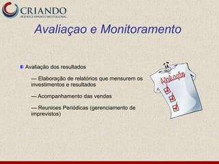 Avaliaçao e Monitoramento

Avaliação dos resultados

  — Elaboração de relatórios que mensurem os
  investimentos e resultados

  — Acompanhamento das vendas

  — Reunioes Periódicas (gerenciamento de
  imprevistos)
 