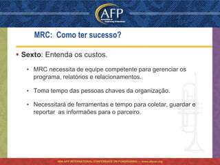 MRC: Como ter sucesso?

 Sexto: Entenda os custos.
   • MRC necessita de equipe competente para gerenciar os
     programa, relatórios e relacionamentos.

   • Toma tempo das pessoas chaves da organização.

   • Necessitará de ferramentas e tempo para coletar, guardar e
     reportar as informaões para o parceiro.




             46th AFP INTERNATIONAL CONFERENCE ON FUNDRAISING — www.afpnet.org
 