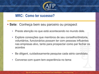 MRC: Como ter sucesso?

 Sete: Conheça bem seu parceiro ou prospect
   • Preste atenção no que está acontecendo no mundo dele.

   • Explore conexções que membros de seu conselho/diretoria,
     voluntários, funcionários possam ter com pessoas influentes
     nas empresas alvo, tanto para prospectar como par fechar os
     acordos

   • Be diligent, cuidadosamente pesquise cada sério candidato.

   • Converse com quem tem experiência no tema



             46th AFP INTERNATIONAL CONFERENCE ON FUNDRAISING — www.afpnet.org
 