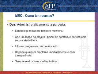 MRC: Como ter sucesso?

 Dez: Administre ativamente a parceria.
   • Estabeleça metas no tempo e monitore.

   • Crie um mapa do projeto / painel de controle e partilhe com
     seus stakeholders.

   • Informe progressos, surpresas, etc…

   • Reporte qualquer problema imediatamente e com
     transparência.

   • Sempre realize uma avaliação final.


              46th AFP INTERNATIONAL CONFERENCE ON FUNDRAISING — www.afpnet.org
 