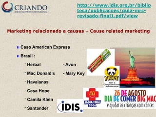 http://www.idis.org.br/biblio
                                   teca/publicacoes/guia-mrc-
                                   revisado-final1.pdf/view


Marketing relacionado a causas – Cause related marketing


     Caso American Express

     Brasil :

       ‾   Herbal         - Avon

       ‾   Mac Donald’s   - Mary Key

       ‾   Havaianas

       ‾   Casa Hope

       ‾   Camila Klein

       ‾   Santander
 