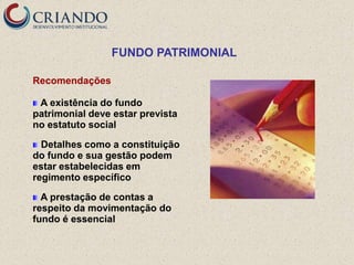 FUNDO PATRIMONIAL

Recomendações

 A existência do fundo
patrimonial deve estar prevista
no estatuto social

  Detalhes como a constituição
do fundo e sua gestão podem
estar estabelecidas em
regimento específico

  A prestação de contas a
respeito da movimentação do
fundo é essencial
 