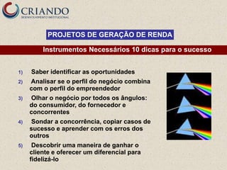 PROJETOS DE GERAÇÃO DE RENDA

         Instrumentos Necessários 10 dicas para o sucesso


1)   Saber identificar as oportunidades
2)   Analisar se o perfil do negócio combina
     com o perfil do empreendedor
3)   Olhar o negócio por todos os ângulos:
     do consumidor, do fornecedor e
     concorrentes
4)   Sondar a concorrência, copiar casos de
     sucesso e aprender com os erros dos
     outros
5)    Descobrir uma maneira de ganhar o
     cliente e oferecer um diferencial para
     fidelizá-lo
 