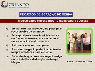 PROJETOS DE GERAÇÃO DE RENDA

           Instrumentos Necessários 10 dicas para o sucesso

6)    Treinar e formar mão-de-obra para gerar
      novos postos de emprego
7)    Ter capital para investir inicialmente e
      um fundo de reserva para manter-se ao
      menos nos 3 primeiros meses
8)    Reinvestir o lucro na empresa
9)    Renovar o negócio periodicamente e ter
      sempre novidades para o cliente
10)    Estar ciente que um novo negócio exige
      muito trabalho e dedicação em tempo
      integral                                   Fonte: Jornal da Tarde
 