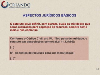 ASPECTOS JURÍDICOS BÁSICOS

O estatuto deve definir, com clareza, quais as atividades que
serão realizadas para captação de recursos, sempre como
meio e não como fim


Conforme o Código Civil, art. 54, ―Sob pena de nulidade, o
estatuto das associações conterá (Lei 11.127/05):

(...)

IV - As fontes de recursos para sua manutenção;

(...)‖


                                                                14
 