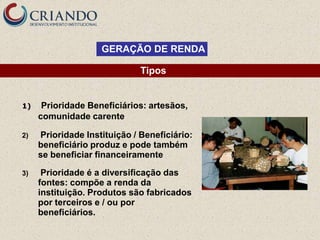 GERAÇÃO DE RENDA

                              Tipos


1)    Prioridade Beneficiários: artesãos,
     comunidade carente

2)   Prioridade Instituição / Beneficiário:
     beneficiário produz e pode também
     se beneficiar financeiramente

3)    Prioridade é a diversificação das
     fontes: compõe a renda da
     instituição. Produtos são fabricados
     por terceiros e / ou por
     beneficiários.
 