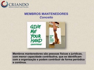 MEMBROS MANTENEDORES
              Conceito




Membros mantenedores são pessoas físicas e jurídicas,
com menor capacidade contributiva, que se identificam
com a organização e podem contribuir de forma periódica
e contínua.
 
